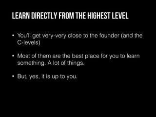 Learn directly from the highest level
• You’ll get very-very close to the founder (and the
C-levels)
• Most of them are the best place for you to learn
something. A lot of things.
• But, yes, it is up to you.
 