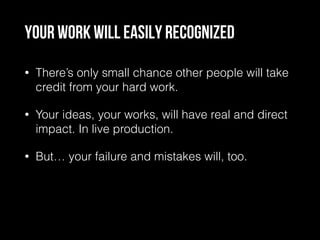 Your work will easily recognized
• There’s only small chance other people will take
credit from your hard work.
• Your ideas, your works, will have real and direct
impact. In live production.
• But… your failure and mistakes will, too.
 