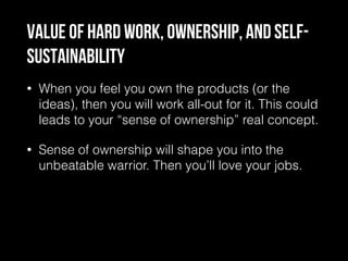 Value of hard work, ownership, and self-
sustainability
• When you feel you own the products (or the
ideas), then you will work all-out for it. This could
leads to your “sense of ownership” real concept.
• Sense of ownership will shape you into the
unbeatable warrior. Then you’ll love your jobs.
 