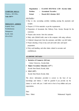 COMPUTER SKILLS:
Windows, MS Office,
Tally ERP 9
PERMANENT ADDRESS
Kaipally House
Perinthalmanna
Malappuram
Kerala. India
PIN-679325
Organization : CLASSIC HYUNDAI LTD – Kerala- India
Position : Accountant Executive
Period : March 2012 -October 2013
Job Profiles:-
 Day to day accounting activities including passing the payments and
receipts.
 Prepare L P O for materials as per the requirements.
 Preparation of documents like Delivery Note. Invoice Receipt for the
customers.
 Prepare sales invoice from the customer.
 Daily sales (Debit/Credit) enter to the computer with using software.
 Collected cheque/cash from the customers and follow up with banks.
 Proper checking of day to day cash and credit sales and report
preparation.
 Petty cash handling and other duties related to accounts and
establishment.
ACADEMIC DETAILS
 Bachelor of Commerce (B.Com)
Calicut University, Kerala-India
 Higher Secondary Education (12th )
Kerala State Board, Kerala, India
 SSLC (10th)
Kerala State Board, Kerala, India
The above information provided is correct to the best of my
knowledge and believe. I shall be grateful if you provide me the
chance to work with you. I shall work to best of my abilities and your
expectations.
Date:
Place: Dubai Muhammed Sajjad.k
 