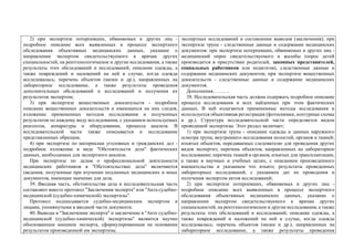 2) при экспертизе потерпевших, обвиняемых и других лиц -
подробное описание всех выявленных в процессе экспертного
обследования объективных медицинских данных, указание о
направлении экспертом свидетельствуемого к врачам других
специальностей, на рентгенологическое и другие исследования, а также
результаты этих обследований и исследований; описание одежды, а
также повреждений и наложений на ней в случае, когда одежда
исследовалась; перечень объектов (мазки и др.), направленных на
лабораторное исследование, а также результаты проведения
дополнительных обследований и исследований и получения их
результатов экспертом;
3) при экспертизе вещественных доказательств - подробное
описание вещественных доказательств и имеющихся на них следов,
изложение примененных методов исследования и полученных
результатов по каждому виду исследования, с указанием используемых
реагентов, аппаратуры и оборудования, процесса анализа. В
исследовательской части также описывается и исследование
представленных образцов;
4) при экспертизе по материалам уголовных и гражданских дел -
подробное изложение в виде "Обстоятельств дела" фактических
данных, необходимых для экспертного анализа.
При экспертизе по делам о профессиональной деятельности
медицинских работников в "Обстоятельствах дела" включаются
сведения, полученные при изучении подлинных медицинских и иных
документов, имеющие значение для дела.
39. Вводная часть, обстоятельства дела и исследовательская часть
составляют вместе протокол "Заключения эксперта" или "Акта судебно-
медицинской (судебно-химической) экспертизы".
Протокол подписывается судебно-медицинским экспертом и
лицами, упомянутыми в вводной части документа.
40. Выводы в "Заключении эксперта" и заключение в "Акте судебно-
медицинской (судебно-химической) экспертизы" являются научно
обоснованным мнением эксперта, сформулированным на основании
результатов произведенной им экспертизы.
экспертных исследований и составлении выводов (заключения); при
экспертизе трупа - следственные данные и содержание медицинских
документов: при экспертизе потерпевших, обвиняемых и других лиц -
медицинский опрос свидетельствуемого и жалобы (опрос детей
производится в присутствии родителей, законных представителей,
социальных работников или педагогов), следственные данные и
содержание медицинских документов; при экспертизе вещественных
доказательств - следственные данные и содержание медицинских
документов.
Дополнения……….
38. Исследовательская часть должна содержать подробное описание
процесса исследования и всех найденных при этом фактических
данных. В ней излагаются примененные методы исследования и
используется объективная регистрация (фотоснимки, контурные схемы
и др.). Структура исследовательской части определяется видом
проводимой экспертизы. Этот раздел включает:
1) при экспертизе трупа - описание одежды и данных наружного
осмотра трупа; внутреннего исследования полостей, органов и тканей;
изъятых объектов, передаваемых следователю для проведения других
видов экспертиз; перечень объектов, направленных на лабораторное
исследование; перечень тканей и органов, изъятых для трансплантации,
а также в научных и учебных целях, с описанием произведенного
вмешательства и указанием что изъято; результаты проведенных
лабораторных исследований, с указанием дат их проведения и
получения экспертом актов исследований;
2) при экспертизе потерпевших, обвиняемых и других лиц -
подробное описание всех выявленных в процессе экспертного
обследования объективных медицинских данных, указание о
направлении экспертом свидетельствуемого к врачам других
специальностей, на рентгенологическое и другие исследования, а также
результаты этих обследований и исследований; описание одежды, а
также повреждений и наложений на ней в случае, когда одежда
исследовалась; перечень объектов (мазки и др.), направленных на
лабораторное исследование, а также результаты проведения
 