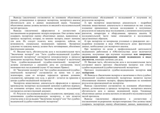 Выводы (заключение) составляются на основании объективных
данных, установленных в процессе экспертизы, экспертного анализа
обстоятельств дела и данных медицинской науки. Указанные
объективные данные должны вытекать из вводной и исследовательской
частей протокола.
Выводы (заключение) оформляются в соответствии с
поставленными на разрешение эксперта вопросами. Они должны также
содержать экспертную оценку объективных данных, выявленных в
процессе экспертизы, которые, по мнению эксперта, имеют значение
для дела. Их следует излагать ясно, конкретно, избегая, по
возможности, специальных медицинских терминов. Экспертное
суждение по каждому выводу должно быть мотивировано, обосновано
фактическими данными.
41. Вводная часть, обстоятельства дела и исследовательская часть
"Заключения эксперта" или "Акта судебно-медицинской (судебно-
химической) экспертизы" составляется непосредственно в процессе
проведения экспертизы. Выводы "Заключения эксперта" и заключение
"Акта судебно-медицинской (судебно-химической) экспертизы"
должны составляться с указанием даты их составления, после
окончания всех исследований (пункт 43 настоящих Правил).
42. "Заключение эксперта" или "Акт судебно-медицинской (судебно-
химической) экспертизы" составляются не менее чем в двух
экземплярах, один из которых передается органам дознания,
следователю, прокурору или суду, а другой - остается на хранении в
центре судебно-медицинской экспертизы.
Экспертиза вещественных доказательств оформляется в процессе
производства экспертных исследований записями в рабочем журнале,
на основании которых после окончания экспертных исследований
составляется соответствующий документ.
43. Результат исследования выдается следователю, прокурору, суду,
назначившим судебно-медицинскую экспертизу, о чем делается
отметка кому и когда выдано "Заключение эксперта" или "Акт судебно-
медицинской (судебно-химической) экспертизы".
дополнительных обследований и исследований и получения их
результатов экспертом;
3) при экспертизе вещественных доказательств - подробное
описание вещественных доказательств и имеющихся на них следов,
изложение примененных методов исследования и полученных
результатов по каждому виду исследования, с указанием используемых
реагентов, аппаратуры и оборудования, процесса анализа. В
исследовательской части также описывается и исследование
представленных образцов;
4) при экспертизе по материалам уголовных и гражданских дел -
подробное изложение в виде «Обстоятельств дела» фактических
данных, необходимых для экспертного анализа.
При экспертизе по делам о профессиональной деятельности
медицинских работников в «Обстоятельствах дела» включаются
сведения, полученные при изучении подлинных или заверенных
организациями здравоохранения копий медицинских и иных
документов, имеющие значение для дела.
39. Вводная часть, обстоятельства дела и исследовательская часть
составляют вместе протокол «Заключения эксперта» или «Акта
судебно-медицинской (судебно-химической) экспертизы».
Протокол подписывается судебно-медицинским экспертом или
экспертами.
40. Выводы в «Заключении эксперта» и заключение в «Акте судебно-
медицинской (судебно-химической) экспертизы» являются научно
обоснованным мнением эксперта, сформулированным на основании
результатов произведенной им экспертизы.
Выводы (заключение) составляются на основании объективных
данных, установленных в процессе экспертизы, экспертного анализа
обстоятельств дела и данных медицинской науки. Указанные
объективные данные должны вытекать из вводной и исследовательской
частей протокола.
Выводы (заключение) оформляются в соответствии с
поставленными на разрешение эксперта вопросами. Они должны также
содержать экспертную оценку объективных данных, выявленных в
 