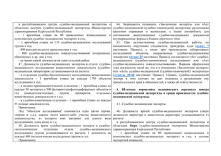 в республиканском центре судебно-медицинской экспертизы и
областных центрах судебно-медицинской экспертизы Министерства
здравоохранения Кыргызской Республики:
- 1 врачебная ставка на 80 проведенных комиссионных и
комплексных судебно-медицинских экспертиз в год;
- 1 врачебная ставка на 110 судебно-медицинских исследований
трупов в год;
- 400 выездов на место происшествия в год;
- 800 судебно-медицинских освидетельствований потерпевших,
обвиняемых и др. лиц в год;
- не менее одной должности на один сельский район.
47. Должности судебно-медицинских экспертов в отделе судебно-
медицинского исследования вещественных доказательств (судебно-
медицинская лаборатория) устанавливаются из расчета:
- в отделении судебно-биологического исследования вещественных
доказательств - 1 врачебная ставка на каждые 1750 объектов
исследования в год;
- в медико-криминалистическом отделении - 1 врачебная ставка на
каждые 50 экспертиз и 500 фоторентгенофотографируемых объектов в
год (освидетельствуемых, трупов, препаратов, отдельных
вещественных доказательств и т.д.);
- в судебно-химическом отделении - 1 врачебная ставка на каждые
55 полных анализов в год.
Примечание.
Под "объектом исследования" понимается одно пятно (крови,
спермы и т.д.), каждое место какого-либо участка вещественного
доказательства, из которого взят материал для одного вида
исследования: один волос и т.д.
48. Должность врача судебно-медицинского эксперта в судебно-
гистологическом отделении отдела судебно-медицинского
исследования трупов устанавливается из расчета: 1 должность на
каждые 400 гистологически исследуемых трупов в год.
Примечание:
44. Запрещается подменять «Заключение эксперта» или «Акт
судебно-медицинской (судебно-химической) экспертизы» различными
краткими справками и выписками, а также употреблять для
составления вышеуказанных судебно-медицинских документов
неутвержденные формы и бланки анкетного типа.
45. При осуществлении судебно-медицинской работы по
письменному поручению следователя, прокурора, суда (пункт 7
настоящих Правил), а также при производстве лабораторных
исследований объектов, направляемых судебно-медицинскими
экспертами (пункт 25 настоящих Правил), составляется «Акт судебно-
медицинского (судебно-химического) исследования» или «Акт
судебно-медицинского освидетельствования». Порядок оформления
этих документов такой же, что и в отношении «Заключения эксперта»
или «Акта судебно-медицинской (судебно-химической) экспертизы»
(пункты 38-44 настоящих Правил). Однако, судебно-медицинский
эксперт в этих случаях не дает подписки о разъяснении ему
процессуальных прав и обязанностей, а также об ответственности.
4. Штатные нормативы медицинского персонала центра
судебно-медицинской экспертизы и сроки производства судебно-
медицинской экспертизы
4.1. Судебно-медицинские эксперты
46. Должности врачей судебно-медицинских экспертов (сверх
должности директора и заместителя директора) устанавливаются из
расчета:
в республиканском центре судебно-медицинской экспертизы и
областных бюро судебно-медицинской экспертизы Министерства
здравоохранения Кыргызской Республики:
- 1 врачебная ставка на 80 проведенных комиссионных и
комплексных судебно-медицинских экспертиз в год, в составе
экспертной комиссии;
 