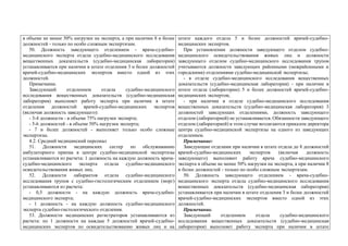 в объеме не менее 50% нагрузки на эксперта, а при наличии 8 и более
должностей - только по особо сложным экспертизам.
50. Должность заведующего отделением - врача-судебно-
медицинского эксперта отдела судебно-медицинского исследования
вещественных доказательств (судебно-медицинская лаборатория)
устанавливается при наличии в штате отделения 3 и более должностей
врачей-судебно-медицинских экспертов вместо одной из этих
должностей.
Примечание.
Заведующий отделением отдела судебно-медицинского
исследования вещественных доказательств (судебно-медицинская
лаборатория) выполняет работу эксперта при наличии в штате
отделения должностей врачей-судебно-медицинских экспертов
(включая должность заведующего):
- 3-4 должности - в объеме 75% нагрузки эксперта;
- 5-6 должностей - в объеме 50% нагрузки эксперта;
- 7 и более должностей - выполняет только особо сложные
экспертизы.
4.2. Средний медицинский персонал
51. Должности медицинских сестер по обслуживанию
амбулаторного приема в центре судебно-медицинской экспертизы
устанавливаются из расчета: 1 должность на каждую должность врача-
судебно-медицинского эксперта отдела судебно-медицинского
освидетельствования живых лиц.
52. Должности лаборантов отдела судебно-медицинского
исследования трупов с судебно-гистологическим отделением (морг)
устанавливаются из расчета:
- 0,5 должности - на каждую должность врача-судебно-
медицинского эксперта;
- 1 должность - на каждую должность судебно-медицинского
эксперта судебно-гистологического отделения.
53. Должности медицинских регистраторов устанавливаются из
расчета: по 1 должности на каждые 5 должностей врачей-судебно-
медицинских экспертов по освидетельствованию живых лиц и на
штате каждого отдела 5 и более должностей врачей-судебно-
медицинских экспертов.
При установлении должности заведующего отделом судебно-
медицинского освидетельствования живых лиц и должности
заведующего отделом судебно-медицинского исследования трупов
учитываются должности заведующих районными (межрайонными и
городскими) отделениями судебно-медицинской экспертизы;
- в отделе судебно-медицинского исследования вещественных
доказательств (судебно-медицинская лаборатория) - при наличии в
штате отдела (лаборатории) 5 и более должностей врачей-судебно-
медицинских экспертов;
- при наличии в отделе судебно-медицинского исследования
вещественных доказательств (судебно-медицинская лаборатория) 3
должностей заведующих отделениями, должность заведующего
отделом (лабораторией) не устанавливается. Обязанности заведующего
отделом (лабораторией) в этом случае возлагаются приказом директора
центра судебно-медицинской экспертизы на одного из заведующих
отделением.
Примечание:
Заведующие отделами при наличии в штате отдела до 8 должностей
врачей-судебно-медицинских экспертов (включая должность
заведующего) выполняют работу врача судебно-медицинского
эксперта в объеме не менее 50% нагрузки на эксперта, а при наличии 8
и более должностей - только по особо сложным экспертизам.
50. Должность заведующего отделением - врача-судебно-
медицинского эксперта отдела судебно-медицинского исследования
вещественных доказательств (судебно-медицинская лаборатория)
устанавливается при наличии в штате отделения 3 и более должностей
врачей-судебно-медицинских экспертов вместо одной из этих
должностей.
Примечание.
Заведующий отделением отдела судебно-медицинского
исследования вещественных доказательств (судебно-медицинская
лаборатория) выполняет работу эксперта при наличии в штате
 