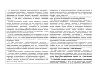 18. Длительность временной нетрудоспособности определяют с
учетом данных, содержащихся в медицинских документах. Судебно-
медицинский эксперт, оценивая характер и продолжительность
заболевания или нарушения функций, связанных с причиненным
вредом здоровью, должен исходить из объективных медицинских
данных, в том числе установленных в процессе проведения
экспертизы.
Судебно-медицинский эксперт должен критически оценивать
данные медицинских документов, так как длительность лечения
потерпевшего может быть не обоснована характером травмы. Если
продолжительность заболевания, указываемая в медицинских
документах, не отвечает характеру причиненного телесного
повреждения и не подтверждается объективными данными, эксперт
отмечает в своих выводах это обстоятельство и устанавливает степень
вреда здоровью, исходя из имеющихся данных.
С другой стороны, может иметь место отказ потерпевшего от листка
нетрудоспособности и преждевременный выход на работу по личному
желанию. Во всех этих случаях судебно-медицинский эксперт должен
оценивать продолжительность заболевания и его тяжесть, исходя из
объективных данных.
19. При производстве судебно-медицинской экспертизы в
отношении живого лица, имеющего какое-либо предшествующее
травме заболевание либо повреждение части тела с полностью или
частично ранее утраченной функцией, учитывается только вред,
причиненный здоровью человека, вызванный травмой и причинно с
ней связанный.
20. Ухудшение состояния здоровья человека, вызванное характером
и тяжестью травмы, отравления, заболевания, поздними сроками
начала лечения, его возрастом, сопутствующей патологией и другими
причинами, не рассматривается как причинение вреда здоровью.
21. Ухудшение состояния здоровья человека, обусловленное
дефектом оказания медицинской помощи, рассматривается как
причинение вреда здоровью.
квалификации и профессии/специальности (потеря врожденных и
приобретенных способностей человека к действию, направленному на
получение социально значимого результата в виде определенного
продукта, изделия или услуги).
17. У детей стойкую утрату трудоспособности определяют исходя из
общих положений, установленных настоящими Правилами.
18. Длительность временной нетрудоспособности определяют с
учетом данных, содержащихся в медицинских документах. Судебно-
медицинский эксперт, оценивая характер и продолжительность
заболевания или нарушения функций, связанных с причиненным
вредом здоровью, должен исходить из объективных медицинских
данных, в том числе установленных в процессе проведения экспертизы.
Судебно-медицинский эксперт должен критически оценивать
данные медицинских документов, так как длительность лечения
потерпевшего может быть не обоснована характером травмы. Если
продолжительность заболевания, указываемая в медицинских
документах, не отвечает характеру причиненного телесного
повреждения и не подтверждается объективными данными, эксперт
отмечает в своих выводах это обстоятельство и устанавливает степень
вреда здоровью, исходя из имеющихся данных.
С другой стороны, может иметь место отказ потерпевшего от листка
нетрудоспособности и преждевременный выход на работу по личному
желанию. Во всех этих случаях судебно-медицинский эксперт должен
оценивать продолжительность заболевания и его тяжесть, исходя из
объективных данных (характера и тяжести травмы).
19. При производстве судебно-медицинской экспертизы в
отношении живого лица, имеющего какое-либо предшествующее
травме заболевание либо повреждение части тела с полностью или
частично ранее утраченной функцией (инвалидности), учитываются
только последствия причиненной травмы, как у практически
здоровых людей.
20. Обострение предшествующих заболеваний после причинения
телесных повреждений, а также другие последствия телесных
повреждений, возникших в силу случайных обстоятельств,
 