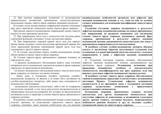 22. При наличии повреждений, возникших от неоднократных
травматических воздействий, причиненных свидетельствуемому
несколькими лицами, тяжесть вреда здоровью оценивают раздельно.
В случаях, когда множественные повреждения взаимно отягощают
друг друга, производят совокупную оценку тяжести вреда здоровью.
При разной давности возникновения повреждений оценку тяжести
каждого из них производят раздельно.
23. При повреждении части тела с полностью или частично ранее
утраченной функцией учитывают только последствия травмы.
24. При повреждении здоровой парной части тела или парного
органа оценке подлежат только последствия причиненной травмы, без
учета нарушенной функции одноименной парной части тела или
одноименного другого парного органа.
25. В случаях наступления смерти судебно-медицинский эксперт
обязан провести оценку тяжести вреда здоровью.
26. Степень тяжести вреда, причиненного здоровью человека, не
определяется, если:
- в процессе медицинского обследования живого лица, изучения
материалов дела и медицинских документов сущность вреда здоровью
определить не представляется возможным;
- на момент медицинского обследования живого лица не ясен исход
вреда здоровью, не опасного для жизни человека;
- живое лицо, в отношении которого назначена судебно-
медицинская экспертиза, не явилось и не может быть доставлено на
судебно-медицинскую экспертизу, либо живое лицо отказывается от
медицинского обследования;
- медицинские документы отсутствуют, либо в них не содержится
достаточных сведений, в том числе результатов инструментальных и
лабораторных методов исследований, без которых не представляются
возможным судить о характере и степени тяжести вреда, причиненного
здоровью человека.
В подобных случаях судебно-медицинский эксперт в своих выводах
излагает причины, не позволяющие определить тяжесть вреда
здоровью, указывает, какие сведения необходимы ему для решения
индивидуальных особенностей организма или дефектов при
оказании медицинской помощи и т.п., сами по себе не должны
служить основанием для изменения квалификации тяжести вреда
здоровью.
Ухудшение состояния здоровья потерпевшего в результате
дефектов оказания медицинской помощи, по поводу причиненных
ему повреждений, не являются основанием для увеличения
степени тяжести вреда здоровью, вызванного травмой. Вред
здоровью, причиненный в результате дефекта оказания
медицинской помощи, расценивается самостоятельно, вне связи с
причиненным повреждением и его последствиями
В подобных случаях судебно-медицинские эксперты обязаны
указать в заключении характер наступившего ухудшения или
осложнения, и в какой причинной связи оно находится с телесным
повреждением, а также с дефектами оказания медицинской
помощи.
21. Ухудшение состояния здоровья человека, обусловленное
дефектом оказания медицинской помощи, рассматривается как
причинение вреда здоровью. Осложнения, возникшие при
проведении медицинских лечебных и диагностических
вмешательств, квалифицируются как вред здоровью, если они
явились следствием дефектов медицинских вмешательствах.
В подобных случаях тяжесть вреда здоровью, обусловленную
такими осложнениями, определяют в соответствии с положениями
настоящих Правил. Установление дефектов медицинских
вмешательств и их причинную связь с ухудшением состояния
здоровья осуществляют комиссионно с привлечением
соответствующих специалистов.
Осложнения операций, примененных сложных методов
диагностики или других медицинских вмешательств при
отсутствии дефектов их выполнения, и являющихся следствием
других причин (тяжесть состояния больного, непредвиденные
особенности реакции больного и др.) не подлежат судебно-
медицинской оценке по тяжести вреда здоровью.
 