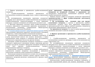 2. Правила организации и производства судебно-медицинской
экспертизы
7. Судебно-медицинская экспертиза производится по
постановлению следователя, прокурора, судьи, а также по определению
суда.
По мотивированному письменному поручению следователя,
прокурора могут производиться судебно-медицинские исследования и
судебно-медицинские освидетельствования с целью выявления
признаков, служащих основанием для возбуждения уголовного дела.
8. Методика проведения отдельных видов судебно-медицинских
экспертиз определяется специальными правилами, инструкциями и
методическими указаниями, утверждаемыми Министерством
здравоохранения Кыргызской Республики.
9. Уголовно-процессуальный и гражданско-процессуальный кодекс
предусматривает проведение первичной, дополнительной и повторной
экспертизы, а также комиссионной и комплексной экспертизы.
Дополнительная судебно-медицинская экспертиза назначается в
случае недостаточной ясности или полноты заключения, а также
возникновении новых вопросов в отношении ранее исследованных
обстоятельств, поручаемая тому же или другому эксперту.
Повторная судебно-медицинская экспертиза назначается в случае
сомнения в правильности заключения эксперта, поручаемая другому
эксперту или другим экспертам. Проведение повторной экспертизы не
может быть поручено судебно-медицинскому эксперту,
производившему первичную экспертизу.
Комиссионная экспертиза назначается в случаях необходимости
производства сложных экспертных исследований и проводится
несколькими экспертами одной специальности (профиля).
Комплексная экспертиза назначается в случаях, если для проведения
исследований необходимы познания в разных отраслях знаний. Она
проводится экспертами различных специальностей в пределах своей
компетенции.
путем применения лабораторных методов исследования,
экспертизы по материалам уголовных и гражданских дел
производятся специалистами, занимающими должности врачей-
судебно-медицинских экспертов.
Порядок допуска к работе на указанных должностях определяется
законодательством в сфере судебно-экспертной деятельности
Кыргызской Республики.
6. По согласованию, или указанию лица или органа,
назначившего экспертизу, к участию в производстве судебно-
медицинских экспертиз могут быть привлечены профессорско-
преподавательский состав кафедр судебной медицины, специалисты
организаций здравоохранения и других ведомств.
При производстве экспертиз, эти лица по своему процессуальному
положению выступают в качестве экспертов.
2. Правила организации и производства судебно-медицинских
экспертиз
7. Судебно-медицинская экспертиза производится по
постановлению следователя, прокурора, а также по постановлению или
определению суда.
По мотивированному письменному поручению следователя,
прокурора могут производиться судебно-медицинские исследования и
судебно-медицинские освидетельствования с целью выявления
признаков, служащих основанием для возбуждения уголовного дела.
8. Методика проведения отдельных видов судебно-медицинских
экспертиз определяется специальными правилами, инструкциями и
методическими указаниями, утверждаемыми Министерством
здравоохранения Кыргызской Республики.
9. Уголовно-процессуальный и гражданско-процессуальный
кодекс предусматривает проведение первичной, дополнительной и
повторной экспертизы, комиссионной и комплексной экспертизы.
Дополнительная судебно-медицинская экспертиза назначается в
случае недостаточной ясности или полноты заключения, а также
 