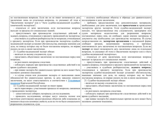 по поставленным вопросам. Если же он не имеет возможности дать
заключение лишь по отдельным вопросам, то указывает об этом в
"Заключении эксперта" или в "Акте судебно-медицинской (судебно-
химической) экспертизы";
- отказаться от дачи заключения, если поставленные вопросы
выходят за пределы его специальных знаний;
- присутствовать при производстве следственных действий и
задавать вопросы, относящиеся к предмету проводимой им экспертизы;
- участвовать в судебном разбирательстве по вопросам, относящимся
к предмету экспертизы. Если при производстве экспертизы судебно-
медицинский эксперт установит обстоятельства, имеющие значение для
дела, по поводу которых ему не были поставлены вопросы, он вправе
указать на них в своем заключении.
21. Судебно-медицинский эксперт обязан:
- являться по вызову следователя, суда;
- представить объективное заключение по поставленным перед ним
вопросам;
- не разглашать материалы следствия;
- соблюдать порядок при производстве следственных действий и во
время судебного заседания;
- при неявке эксперта без уважительных причин на него может быть
наложено денежное взыскание;
- в случае отказа или уклонения эксперта от выполнения своих
обязанностей без уважительных причин, за дачу заведомо ложного
заключения, он несет ответственность в соответствии с Уголовным
кодексом Кыргызской Республики.
22. Судебно-медицинский эксперт не имеет права:
- вести переговоры с участниками процесса по вопросам, связанным
с проведением экспертизы;
- самостоятельно собирать материалы для исследования;
- проводить исследования, которые могут повлечь полное или
частичное уничтожение предоставленных объектов либо изменение их
внешнего вида или основных свойств, если на это не было специального
разрешения следователя, суда.
- получать необходимые объекты и образцы для сравнительного
исследования и дачи заключения;
- требовать предоставления ему дополнительных материалов,
необходимых для дачи заключения, или привлечения к проведению
экспертизы других экспертов. Если судебно-медицинский эксперт
находит, что предоставленные ему следователем, прокурором или
судом материалы недостаточны для разрешения вопросов,
поставленных перед ним, он сообщает, какие именно материалы и
документы ему необходимы для производства экспертизы. В случае
непредставления их, экспертная организация в письменной форме
сообщает органам, назначившим экспертизу, о причинах
невозможности дать заключение по поставленным вопросам. Если же
эксперт не имеет возможности дать заключение лишь по отдельным
вопросам, то указывает об этом в «Заключении эксперта» или в «Акте
судебно-медицинской экспертизы»;
- отказаться от дачи заключения, если поставленные вопросы
выходят за пределы его специальных знаний;
- присутствовать при производстве следственных действий и
задавать вопросы, относящиеся к предмету проводимой им экспертизы;
- участвовать в судебном разбирательстве, задавать вопросы,
относящимся к предмету экспертизы. Если при производстве
экспертизы судебно-медицинский эксперт установит обстоятельства,
имеющие значение для дела, по поводу которых ему не были
поставлены вопросы, он вправе указать на них в своем заключении.
21. Судебно-медицинский эксперт обязан:
- являться по вызову следователя, суда;
- представить объективное заключение по поставленным перед ним
вопросам;
- не разглашать материалы следствия;
- соблюдать порядок при производстве следственных действий и во
время судебного заседания;
- при неявке эксперта без уважительных причин на него может быть
наложено денежное взыскание;
 