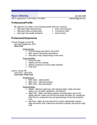 Ryan Sitterley 402-580-4998
430 ½ Laporte Ave., Fort Collins, CO 80521 sidius57@gmail.com
Professional Profile
My objective is to obtain a Line Cooking position with your company.
 Help team follow best practices
 Help teammates complete tasks
 Have high food quality standards
 Food cost conscious
 Punctual for shifts
 Quick to learn
ProfessonalExperience
9 South Chargrill, Lincoln NE
April 2015-September 2015
Sous Chef
Achievements:
 First time being promoted to Sous Chef
 Merit raise for exceeding expectations
 Was able to help change things on the menu
Responsibilities:
 Doing the order
 Helping with the schedule
 Helping implement our food quality standard
 Prep work
Lazlo’s, Lincoln, NE
June 2013 – April 2015
Line Cook / Prep Cook
Achievements:
 Merit raise – salad position
 Merit raise – night prep position
 Merit raise – day prep position
Responsibilities:
 Salads – Morning salad prep, fully stocking station, detail and clean
station, put out salads, appetizers, and desserts.
 Night Prep – Make sure baked potatoes are being taken care of, the
nightly prep list, make sure all trash and boxes are taken out, change the
fresh fish ice, sweep and mop, and grab backups for the line during the
rush.
 Day Prep – Make all menu items from scratch, baked potato rotation,
keep the kitchen neat, make lunch and dinner specials, and prep for night
shift.
 