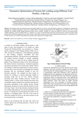 International Journal on Recent Technologies in Mechanical and Electrical Engineering (IJRMEE) ISSN: 2349-7947
Volume: 3 Issue: 3 01 – 04
_______________________________________________________________________________________________
1
IJRMEE | March 2016, Available @ http://www.ijrmee.org
_______________________________________________________________________________________
Parametric Optimization of Friction Stir welding using Different Tool
Profiles: A Review
*Ahuja Rakesh Nareshbhai1
, Chirag Lathigra Manojbhai2
, Patel Purvesh kumar Dilipbhai3
, Vimal B. Patel4
.
1(
Student,Mechanical engineering, Vadodara Institute of Engineering, rkahuja95@gmail.com )
2
(Student,Mechanical engineering, Vadodara Institute of Engineering, chiraglathigara209@gmail.com )
3
(Student,Mechanical engineering, Vadodara Institute of Engineering, purvesh19patel@gmail.com )
4(
Assistant Professor, Mechanical department, Vadodara Institute of Engineering, vml310@gmail.com )
Abstract- the parameters like tool rotational speed, tool profile, depth of cut, feed etc. are affecting the properties of welded joints. Amongst the
emerging new welding technologies, friction stir welding (FSW), invented and established by The Welding Institute (TWI) in 1991, is used
frequently for welding of high strength aluminium alloys such as AA6061, AA6082, etc. which are difficult to weld by conventional fusion
welding techniques. Friction welding (FW) is a collection of a series of friction-based solid state joining processes which can produce high
quality welds of different components with either similar or dissimilar materials and has been attracting increasing attention. The project aim is
to weld two plates of AA 6082 using different tool profiles and to optimize the strength of joint.
Keywords- Speed, Feed, Depth of cut, Tensile strength, bending strength, Hardness.
__________________________________________________*****_________________________________________________
1. INTRODUCTION
A method of solid phase welding, which permits a wide
range of parts and geometries to be welded are called
Friction Stir Welding (FSW), was invented by w. Thomas
and his colleagues at The Welding Institute (TWI), UK, in
1991. Friction stir welding has a wide application potential
in ship building, aerospace, automobile and other
manufacturing industries. The process proves predominance
for welding non-heat treatable or powder metallurgy
Aluminum alloys, to which the fusion welding cannot be
applied. Thus fundamental studies on the weld mechanism,
the relation between microstructure, mechanical properties
and process parameters have recently been started. Friction
stir welding is a relatively simple process as shown in Fig.1.
In recent times, focus has been on developing fast, efficient
processes that are environment friendly to join two
dissimilar materials. The spotlight has been turned on
Friction stir welding as a joining technology capable of
providing welds that do not have defects normally
associated with fusion welding processes. Friction stir
welding (FSW) is a fairly recent technique that utilize Non
consumable rotating welding tool to generate frictional heat
and plastic deformation at the welding location, thereby
affecting the formation of a joint while the material is in the
solid state. Figure.1 shows the schematic drawing of friction
stir welding representing all the relevant parameters of the
process. A rotating tool is pressed against the surface of two
abutting or overlapping plates. The side of the weld for
which the rotating tool moves in the same direction as the
traversing direction, is commonly
Known as the 'advancing side'; the other side, where tool
rotation opposes the traversing direction, is known as the
'retreating side'.
2. APPLICATION
Commercial applications have been reported across many
industries, and some selected examples are shown below
which illustrate the widening appeal of the process. This list
is representative rather than exhaustive, and it should be
emphasised that new applications are appearing all the time.
It should be noted that FSW does not restrict the operating
temperature range of aluminium alloys, with applications
ranging from cryogenic temperatures (e.g. liquid oxygen and
liquid hydrogen rocket fuel tanks) to mildly elevated
temperatures (e.g. heat exchangers in heating systems).
Most FSWs used in production are butt welds, although lap
welds and friction stir spot welds are also being applied with
increasing frequency.
3. PROCESS PARAMETERS
1. Speed: by increasing the speed of tool the temperature
rise also increase, so proper tool speed is required.
2. Feed: with the slower speed tool stays longer in contact
thus increase the temperature, so proper tool feed is
required.
3. Depth of cut: the depth of cut should be according to the
thickness of the plate to be welded.
4. Tool profiles: different tool profiles interact differently
with material of plates to be welded thus optimum tool
profile should be selected.
 