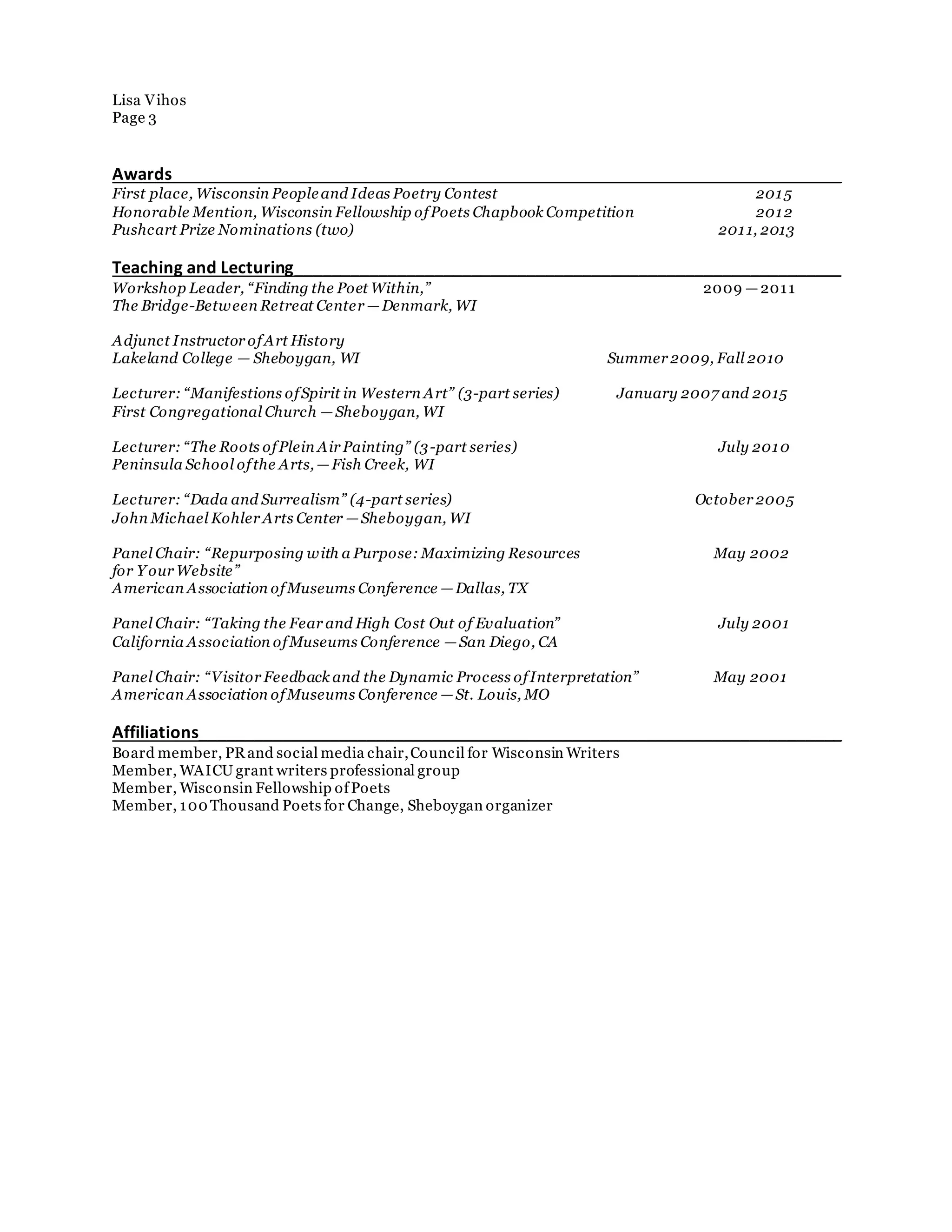 Lisa Vihos
Page 3
Awards________________________________________________________________________
First place, Wisconsin Peopleand Ideas Poetry Contest 2015
Honorable Mention, Wisconsin Fellowship ofPoets Chapbook Competition 2012
Pushcart Prize Nominations (two) 2011, 2013
Teaching and Lecturing___________________________________________________________
Workshop Leader, “Finding the Poet Within,” 2009 —2011
The Bridge-Between Retreat Center —Denmark, WI
Adjunct Instructor ofArt History
Lakeland College — Sheboygan, WI Summer 2009, Fall 2010
Lecturer: “Manifestions ofSpirit in Western Art” (3-part series) January 2007 and 2015
First Congregational Church —Sheboygan, WI
Lecturer: “The Roots ofPlein Air Painting” (3-part series) July 2010
Peninsula School ofthe Arts, —Fish Creek, WI
Lecturer: “Dada and Surrealism” (4-part series) October 2005
John Michael Kohler Arts Center —Sheboygan, WI
Panel Chair: “Repurposing with a Purpose: Maximizing Resources May 2002
for Y our Website”
American Association ofMuseums Conference —Dallas, TX
Panel Chair: “Taking the Fear and High Cost Out of Evaluation” July 2001
California Association ofMuseums Conference —San Diego, CA
Panel Chair: “Visitor Feedback and the Dynamic Process ofInterpretation” May 2001
American Association ofMuseums Conference —St. Louis, MO
Affiliations_____________________________________________________________________
Board member, PRand social media chair,Council for Wisconsin Writers
Member, WAICU grant writers professional group
Member, Wisconsin Fellowship ofPoets
Member, 100 Thousand Poets for Change, Sheboygan organizer
 
