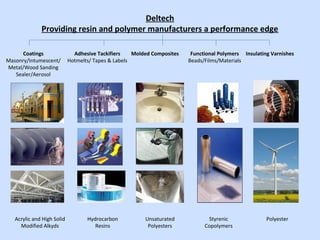 Deltech
Providing resin and polymer manufacturers a performance edge
Acrylic and High Solid
Modified Alkyds
Coatings
Masonry/Intumescent/
Metal/Wood Sanding
Sealer/Aerosol
Molded CompositesAdhesive Tackifiers
Hotmelts/ Tapes & Labels
Insulating VarnishesFunctional Polymers
Beads/Films/Materials
Hydrocarbon
Resins
Unsaturated
Polyesters
Styrenic
Copolymers
Polyester
 