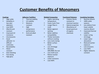 Customer Benefits of Monomers
Coatings
• High solids
• Solubility in
low odor
aliphatics
• Low HAPS
• Alkali & acid
resistant
• Improved UV
resistance
• Intumescents
• Good
adhesion to
difficult
substrates
• Recoatability
• Water
resistant
• Stain blocking
• Fast drying
• High gloss
Adhesive Tackifiers
• Thermal stability
• UV stability
• Moisture
resistant
• High
temperature
performance
• Acid and alkali
resistant
Molded Composites
• Higher operating
temperature
• Faster Cycle Time
• Longer flow in
mold
• Better pigment
wetting
• Better additive
compatibility
• Thicker laminates
without cracking
• Less crack crazing
• Better surface
finish
• Less shrinkage
• Decrease
SMC/BMC dry-out
• Less mold scum
• Reduce worker
exposure
• Lower emissions
• Low HAPS
Functional Polymers
• Polymer blocks
resistant to
chemical reaction
• Optical properties
• Absorbency of
broad spectrum
of organic
chemicals
Insulating Varnishes
• Reactive diluent
• 100% solids
systems
• Less defects from
lower volatile
reactive diluent
• Improved thermal
stability
• Lower curing
shrinkage
• Lower water
absorption
• Reduced worker
exposure
• Low emissions
• Low HAPS
• Higher dielectric
constant
 
