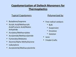 Copolymerization of Deltech Monomers for
Thermoplastics
Typical Copolymers
• Butadiene/Isoprene
• Acrylic Acid/Methacrylic
Acid/Fumaric Acid/Maleic
Anhydride
• Acrylates/Methacrylates
• Acrylamide/Methacrylamide
• Fumerates/Maleates
• Styrene/Alpha Methylstyrene
• Isobutylene
• Acrylonitrile/Methacrylonitrile
Polymerized by
• Free radical catalysis
 Bulk
 Suspension
 Emulsion
 Solution
• Ionic
• Friedel-Crafts
 