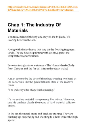 https://onedrive.live.com/redir?resid=27C5D340EB1DFC75!5
179&authkey=!AOej33C6wfWbW-E&ithint=file%2cdocx
Chap 1: The Industry Of
Materials
Vonduka, name of the city and stay on the big land. It’s
flowing between the sea.
Along with the icy house that stay on the flowing fragment
lands. The icy house’s painting with colors, against the
temperatures and weathers.
Between two giant stone statues – The Human-Snake(Body
from Centaur and the fin tail is from the ocean snake)
A man seem to be the boss of the place, crossing two hand at
the back, walk like the gentleman and stare at the reactive
room:
“The industry alter shape such amazing.”
It’s the sealing material transparency like mirror. However,
outside can hear clearly the sound of hard material colide on
others.
In the air, the metal, stone and brick are stuning. They are
pushing up, supending and shooting to others inside the high
speed.
 
