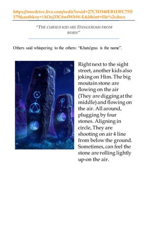 https://onedrive.live.com/redir?resid=27C5D340EB1DFC75!5
179&authkey=!AOej33C6wfWbW-E&ithint=file%2cdocx
“THE CURSED KID ARE DANGEROUS FROM
BORN”
Others said whispering to the others: “Khatu'gras is the name”.
Rightnext to the sight
street, another kids also
joking on Him. The big
moutain stone are
flowing on the air
(They are diggingatthe
middle)and flowing on
the air. All around,
plugging by four
stones. Aligning in
circle, They are
shooting on air 4 line
from below the ground.
Sometimes, can feel the
stone are rolling lightly
up-on the air.
 