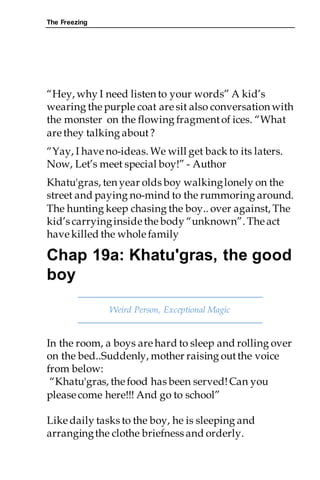 The Freezing
“Hey, why I need listen to your words” A kid’s
wearing thepurple coat are sit also conversation with
the monster on the flowing fragmentof ices. “What
are they talking about?
“Yay, I have no-ideas. We will get back to its laters.
Now, Let’s meet special boy!” - Author
Khatu'gras, ten year olds boy walkinglonely on the
street and paying no-mind to the rummoring around.
The hunting keep chasing the boy.. over against, The
kid’s carryinginside thebody “unknown”. Theact
have killed the whole family
Chap 19a: Khatu'gras, the good
boy
Weird Person, Exceptional Magic
In the room, a boys are hard to sleep and rolling over
on the bed..Suddenly, mother raising outthe voice
from below:
“Khatu'gras, thefood has been served!Can you
please come here!!! And go to school”
Like daily tasks to the boy, he is sleeping and
arrangingthe clothe briefness and orderly.
 
