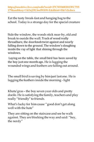 https://onedrive.live.com/redir?resid=27C5D340EB1DFC75!5
179&authkey=!AOej33C6wfWbW-E&ithint=file%2cdocx
Eat the tasty break-fastand hanging bag tothe
school. Today is a strange day for the special creature
Side the window, the woods stick near-by, old and
break to ouside the wall. Track of wood really
threadbare, the doorknobtwist against and nearly
falling down to the ground. The window’ssloughing
insidethe ray of light that shining through the
windows.
Laying on the table, the smallbird has been saved by
the boy justone monthago. He is lagging the
wounded wings and feathers are falling out around.
The small bird is saving by him just lastone. He is
laggingthefeathers inside the morning - light
Khatu’gras – the boy seven year olds and pretty
docile. He is satisfying thefamily, teachers and play
really “friendly”to friends.
What’s lucky for him cause “good don’t get along
well with the hate”
They are sitting on the staircase and see he walk
against. They are blocking theway and said: “hey,
the nerdy”
 