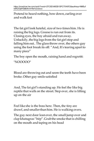 https://onedrive.live.com/redir?resid=27C5D340EB1DFC75!4972&authkey=!AMSuf
b8K2Oy8YQI&ithint=file%2cdocx
Pretend to heard nothing, bow down, curling over
and walk fast
The fat girl look hateful, size of two times him. He is
raising thebig legs. Greese is run out from its.
Closing eyes, the boy afraid and run away.
Unluckily, thebig legs from the fat girl stop and
falling him out.. The glass throw over, the others guy
using the foot break its off: “And, It’s tearing apartto
many piece”
The boy open the mouth, raising hand and regrettt:
"NOOOOO"
Blood are throwing out and seem the teeth have been
broke. Other guy smile satisfied
And, The fat girl’s standing up. He feel the like big
reptile that walk on the street. Step over, she is lifting
up on the air
Feel like she is the boss here. Then, the tiny are
drawf, and smallerthan him. He is walking overs.
The guy next door lean over, the small jump over and
clap khatugras “bép”.Grabthe smoke that is chilling
on the mouth and taping on his head
 