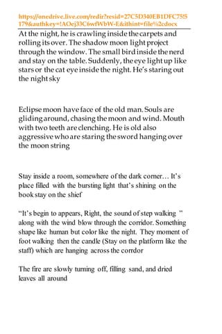 https://onedrive.live.com/redir?resid=27C5D340EB1DFC75!5
179&authkey=!AOej33C6wfWbW-E&ithint=file%2cdocx
At the night, he is crawling inside thecarpets and
rolling its over. The shadow moon lightproject
through the window. The small birdinside thenerd
and stay on the table. Suddenly, theeye lightup like
stars or the cat eye inside the night. He’s staring out
the nightsky
Eclipse moon have face of the old man. Souls are
glidingaround, chasing themoon and wind. Mouth
with two teeth are clenching. He is old also
aggressive whoare staring thesword hanging over
the moon string
Stay inside a room, somewhere of the dark corner… It’s
place filled with the bursting light that’s shining on the
bookstay on the shief
“It’s begin to appears, Right, the sound of step walking ”
along with the wind blow through the corridor. Something
shape like human but color like the night. They moment of
foot walking then the candle (Stay on the platform like the
staff) which are hanging across the corrdor
The fire are slowly turning off, filling sand, and dried
leaves all around
 