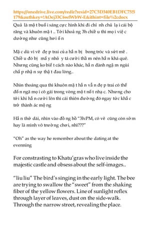 https://onedrive.live.com/redir?resid=27C5D340EB1DFC75!5
179&authkey=!AOej33C6wfWbW-E&ithint=file%2cdocx
Quả là mộ t buổ i sáng cực hình khi đi chỉ nh chủ lạ i cái bộ
răng và khuôn mặ t .. Tớ i khoả ng 3h chiề u thì mọ i việ c
dường như cũng hơ i ổ n
Mặ c dù vì vẽ đẹ p trai củ a hắ n bị bong tróc và sứt mẽ .
Chiề u đó bị mấ y nhỏ y tá cườ i thầ m nên hắ n khá quê.
Nhưng cũng ko biế t cách nào khác, hắ n đành ngậ m ngùi
chấ p nhậ n sự thậ t đau lòng..
Nhìn thoáng qua thì khuôn mặ t hắ n vẫ n đẹ p trai có thể
đố n ngã mọ i cô gái trong vòng mộ t nố t nhạ c. Nhưng cho
tới khi hắ n cườ i lên thì cái thiên đườ ng đó ngay tức khắ c
trở thành ác mộ ng
Hắ n thở dài, nhìn vào đồ ng hồ “3h:PM, có vẽ cũng còn sớ m
hay là mình vô trườ ng chơ i, nhĩ???”
“Oh” as the way he remember about the dating at the
evenning
For constrasting to Khatu’gras wholive inside the
majestic castle and obsess about the self-images..
“liuliu” The bird’s singing in the early light. Thebee
are trying to swallow the“sweet” from the shaking
fiber of the yellow flowers. Lineof sunlight reflex
through layer of leaves, dust on the side-walk.
Through the narrow street, revealingtheplace.
 