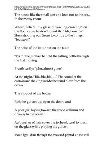 https://onedrive.live.com/redir?resid=27C5D340EB1DFC75!4972&authkey=!AMSuf
b8K2Oy8YQI&ithint=file%2cdocx
The house like the small tent and look out to the sea..
In the messy room
Where , where.. my glass. “Crawling, crawling” on
the floor cause he don’t found its. “Ah, here it’s”
She’s shouting out. Seem to collide to the things,
“loatxoat”
The noise of the bottle out on the table
“Bặ c” The girl fast to hold the falling bottle through
the fast moving.
Breath easily: “phu, almostgone”
At the night, “Bla, bla,bla….” Thesound of the
curtain are shaking inside thewind blow from the
ocean
The attic out of the house.
Pick the guitars up, open the door, and
A poor girl layingtoward thewood collumn and
drowsy to the ocean
Aa bunches of hair cover the forhead, tend to touch
on the glass while playing theguitar..
Moon light shine through the trees and printed on the wall.
 