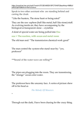https://onedrive.live.com/redir?resid=27C5D340EB1DFC75!4972&authkey=!AMSuf
b8K2Oy8YQI&ithint=file%2cdocx
Speak to two other assistant who are standing behind and
carring the cloak:
“Like the hunters, The stone hunt or being eated”
They are the raw saphere (half like metal, half like stone) stuff.
As evolving inside air, they have accompaning by the
biological or transparent stone – crytalline
A kind of special water are being pulled into Oza
oza = The reaction, with ocean and metal room
The old man nod: “The transmission chemical work good”
The man control the system who stand near-by: “yes,
professor”
***Sound of the water wave are rolling***
The pipes are plugging into the room. They are transmissing
the “strange” ocean color water.
The professor have the uncanny face. A series of picture show
off in his head as
The Melody Of Monsters
“
Through out the dark, I have been chasing for the crazy thing.
 