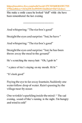 https://onedrive.live.com/redir?resid=27C5D340EB1DFC75!5
179&authkey=!AOej33C6wfWbW-E&ithint=file%2cdocx
She make a smile cause he looked “dull” while she have
been remembered the last evening
-----------------------------------
And whispering: “Therice box’s good”
Straightthe eyes and surprise: “but, he have ”
And whispering: “Therice box’s good”
Straightthe eyes and surprise: “but, he has been
throw away the meal to the ground”
He’s scratching the messy hair: “Oh, I grab its”
“ a piece of rice’s staying on my mouth. Hi hi ”
“It’s look good”
Paying the eye to far away fountain, Suddenly one
water follow drop of water. Rain’s passing by the
village near-by ocean
One wrinkle’s sparklinginside themind:“ The sad
evening, sound of bike’s running in the night. I’m hungry
and wind is cold”
 