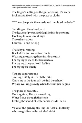 https://onedrive.live.com/redir?resid=27C5D340EB1DFC75!4972&authkey=!AMSuf
b8K2Oy8YQI&ithint=file%2cdocx
The finger’s sulfing on the guitar string. It’s seem
broken and fixed with the piece of cloths
***The voice poets the words and the chord melody**
Standing on the school yard
The leaves of phoenix pink glide inside the wind
Hook up to window at high
Trace the shadow
Forever, I don’t belong
Thatday is raining
Black skins and water trap on its
Wearing thetearing dress inside the rain
I’m crying cause of the broken love
I’m crying due your cold feeling
I’m crying for lonely
You are coming to me
Smiling quitely side with the bike
Carry me to the fountain behind the school
We are walkingslowly when the summer begins
The place is beautiful,
Once against, Theice is smelting
Water flows through the stone
Feeling the sound of water noise inside the air
Voice of the girl, lightly like theflock of butterfly
who are glidingin the wind of night
 