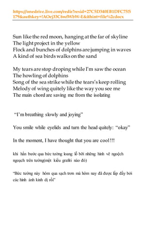 https://onedrive.live.com/redir?resid=27C5D340EB1DFC75!5
179&authkey=!AOej33C6wfWbW-E&ithint=file%2cdocx
Sun like the red moon, hanging atthe far of skyline
The lightproject in the yellow
Flock and bunches of dolphins are jumping in waves
A kind of sea birds walks on the sand
My tears are stop droping while I’m saw the ocean
The howling of dolphins
Song of the sea strike while the tears’s keep rolling
Melody of wing quitely like the way you see me
The main chord are saving me from the isolating
“I’m breathing slowly and joying”
You smile while eyelids and turn the head quitely: “okay”
In the moment, I have thought that you are cool!!!
khi hắn bước qua bức tường loang lỗ bỡi những hình vẽ ngoệch
ngoạch trên tường(một kiểu grafiti nào đó)
“Bức tường này hôm qua sạch trơn mà hôm nay đã được lấp đầy bởi
các hình ảnh kinh dị rồi”
 