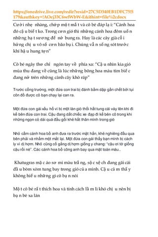 https://onedrive.live.com/redir?resid=27C5D340EB1DFC75!5
179&authkey=!AOej33C6wfWbW-E&ithint=file%2cdocx
Cười nhẹ nhàng, chớ p mộ t mắ t và cô bé đáp lạ i: “Cánh hoa
đó cậ u biế t ko. Trong cơ n gió thì những cánh hoa đêm uố n
những hạ t sương để nở bung ra. Hay là các cây già cỗ i
hứng chị u vô số cơ n bão bụ i. Chúng vẫ n số ng sót trướ c
khí hậ u hung tợ n”
Cô bé ngây thơ chỉ ngón tay về phía xa: “Cậ u nhìn kìa gió
mùa thu đang về cũng là lúc những bông hoa màu tím biế c
đang nở trên những cành cây khô ráp”
Trước cổng trường, một đứa con trai bị đánh bầm dập gần chết bởi tụi
côn đồ được cô bạn chạy lại can ra.
Một đứa con gái xấu hổ vì bị một làn gió thổi hất tung cái váy lên khi đi
kế bên đứa con trai. Cậu đang dắt chiếc xe đạp đi kế bên cô trong khi
những ngọn cỏ dài quá đầu gối khẻ hất thân mình trong gió
Nhỏ cầm cánh hoa bồ anh đưa ra trước mặt hắn, khẻ nghiêng đầu qua
bên phải và nhấm một mắt lại. Một đứa con gái thấy bạn mình bị cách
ly vì dị hợm. Nhỏ cũng cố gắng dị hợm giống y chang: “cậu ơi tớ giống
cậu rồi nè”. Các cánh hoa bồ công anh bay qua mặt toàn máu..
Khatugras mặ c áo sơ mi màu trắ ng, sộ c xệ ch đang gãi cái
đầ u bòm xòm tung bay trong gió củ a mình. Cậ u cả m thấ y
không hiể u những gì cô bạ n nói
Mộ t cô bé rấ t thích hoa và tính cách lầ m lì khó chị u nên bị
bạ n bè xa lán
 