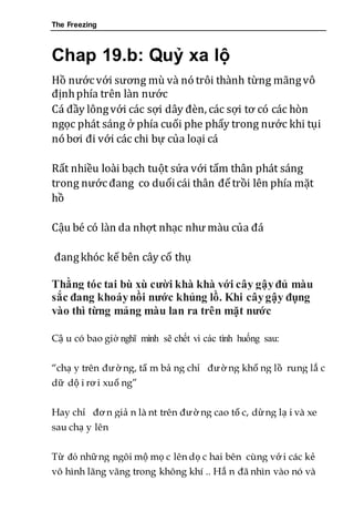 The Freezing
Chap 19.b: Quỷ xa lộ
Hồ nướcvới sương mù và nó trôi thành từng mãngvô
địnhphía trên làn nước
Cá đầy lôngvới các sợi dây đèn, các sợi tơ có các hòn
ngọc phát sáng ở phía cuối phe phẩy trong nước khi tụi
nó bơi đi với các chi bự của loại cá
Rất nhiều loài bạch tuột sứa với tấm thân phát sáng
trong nướcđang co duổicái thân đểtrồi lên phía mặt
hồ
Cậu bé có làn da nhợt nhạc như màu của đá
đangkhóc kế bên cây cổ thụ
Thằng tóc tai bù xù cười khà khà với cây gậyđủ màu
sắc đang khoáynồi nước khủng lồ. Khi câygậy đụng
vào thì từng mảng màu lan ra trên mặt nước
Cậ u có bao giờ nghĩ mình sẽ chết vì các tình huống sau:
“chạ y trên đường, tấ m bả ng chỉ đường khổ ng lồ rung lắ c
dữ dộ i rơ i xuố ng”
Hay chỉ đơ n giả n là nt trên đườ ng cao tố c, dừng lạ i và xe
sau chạ y lên
Từ đó những ngôi mộ mọ c lên dọ c hai bên cùng vớ i các kẻ
vô hình lãng vãng trong không khí .. Hắ n đã nhìn vào nó và
 