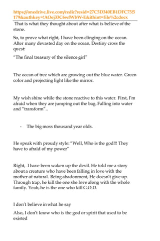 https://onedrive.live.com/redir?resid=27C5D340EB1DFC75!5
179&authkey=!AOej33C6wfWbW-E&ithint=file%2cdocx
That is what they thought about after what is believe of the
stone.
So, to prove what right, I have been clinging on the ocean.
After many devasted day on the ocean. Destiny cross the
quest:
“The final treasury of the silence girl”
The ocean of tree which are growing out the blue water. Green
color and projecting light like the mirror.
My wish shine while the stone reactive to this water. First, I’m
afraid when they are jumping out the bag. Falling into water
and “transform”..
- The big moss thousand year olds.
He speak with proudy style: “Well, Who is the god!!! They
have to afraid of my power”
Right, I have been waken up the devil. He told me a story
about a creature who have been falling in love with the
mother of natural. Being abadonment, He doesn’t give up.
Through trap, he kill the one she love along with the whole
family. Yeah, he is the one who kill G.O.D.
I don’t believe in what he say
Also, I don’t know who is the god or spirit that used to be
existed
 