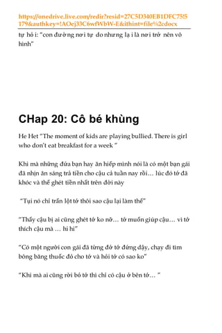https://onedrive.live.com/redir?resid=27C5D340EB1DFC75!5
179&authkey=!AOej33C6wfWbW-E&ithint=file%2cdocx
tự hỏ i: “con đườ ng nơ i tự do nhưng lạ i là nơ i trở nên vô
hình”
CHap 20: Cô bé khùng
He Het “The moment of kids are playing bullied. There is girl
who don’t eat breakfast for a week ”
Khi mà những đứa bạn hay ăn hiếp mình nói là có một bạn gái
đã nhịn ăn sáng trả tiền cho cậu cả tuần nay rồi… lúc đó tớ đã
khóc và thế ghét tiền nhất trên đời này
“Tụi nó chỉ trấn lột tớ thôi sao cậu lại làm thế”
“Thấy cậu bị ai cũng ghét tớ ko nỡ… tớ muốn giúp cậu… vì tớ
thích cậu mà … hi hi”
“Có một người con gái đã từng đở tớ đứng dậy, chạy đi tìm
bông băng thuốc đỏ cho tớ và hỏi tớ có sao ko”
“Khi mà ai cũng rời bỏ tớ thì chỉ có cậu ở bên tớ… ”
 