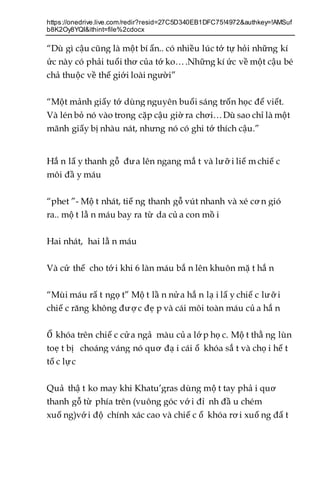 https://onedrive.live.com/redir?resid=27C5D340EB1DFC75!4972&authkey=!AMSuf
b8K2Oy8YQI&ithint=file%2cdocx
“Dù gì cậu cũng là một bí ẩn.. có nhiều lúc tớ tự hỏi những kí
ức này có phải tuổi thơ của tớ ko….Những kí ức về một cậu bé
chả thuộc về thế giới loài người”
“Một mảnh giấy tớ dùng nguyên buổi sáng trốn học để viết.
Và lén bỏ nó vào trong cặp cậu giờ ra chơi…Dù sao chỉ là một
mãnh giấy bị nhàu nát, nhưng nó có ghi tớ thích cậu.”
Hắ n lấ y thanh gỗ đưa lên ngang mắ t và lưỡ i liế m chiế c
môi đầ y máu
“phet ”- Mộ t nhát, tiế ng thanh gỗ vút nhanh và xé cơ n gió
ra.. mộ t lằ n máu bay ra từ da củ a con mồ i
Hai nhát, hai lằ n máu
Và cứ thế cho tớ i khi 6 làn máu bắ n lên khuôn mặ t hắ n
“Mùi máu rấ t ngọ t” Mộ t lầ n nửa hắ n lạ i lấ y chiế c lưỡ i
chiế c răng không đượ c đẹ p và cái môi toàn máu củ a hắ n
Ổ khóa trên chiế c cửa ngả màu củ a lớ p họ c. Mộ t thằ ng lùn
toẹ t bị choáng váng nó quơ đạ i cái ổ khóa sắ t và chọ i hế t
tố c lực
Quả thậ t ko may khi Khatu’gras dùng mộ t tay phả i quơ
thanh gỗ từ phía trên (vuông góc vớ i đỉ nh đầ u chém
xuố ng)với độ chính xác cao và chiế c ổ khóa rơ i xuố ng đấ t
 