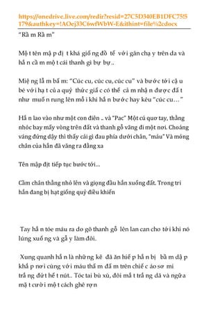 https://onedrive.live.com/redir?resid=27C5D340EB1DFC75!5
179&authkey=!AOej33C6wfWbW-E&ithint=file%2cdocx
“Rầ m Rầ m”
Mộ t tên mậ p đị t khá giố ng đồ tể vớ i gân chạ y trên da và
hắ n cầ m mộ t cái thanh gì bự bự..
Miệ ng lẫ m bẩ m: “Cúc cu, cúc cu, cúc cu” và bước tớ i cậ u
bé vớ i hạ t củ a quỷ thức giấ c có thể cả m nhậ n được đấ t
như muố n rung lên mỗ i khi hắ n bướ c hay kêu “cúc cu…”
Hắ n lao vào như một con điên .. và “Pac” Một cú quơ tay, thằng
nhóc bay mấy vòng trên đất và thanh gỗ văng đi một nơi. Choáng
váng đứng dậy thì thấy cái gì đau phía dưới chân, “máu” Và móng
chân của hắn đã văng ra đằng xa
Tên mập địt tiếp tục bước tới…
Cầm chân thằng nhỏ lên và giọng đầu hắn xuống đất. Trong tri
hắn đang bị hạt giống quỷ điều khiển
Tay hắ n tóe máu ra do gõ thanh gỗ lên lan can cho tớ i khi nó
lúng xuố ng và gẫ y làm đôi.
Xung quanh hắ n là những kẽ đã ăn hiế p hắ n bị bầ m dậ p
khắ p nơ i cùng vớ i máu thấ m đấ m trên chiế c áo sơ mi
trắ ng đứt hế t nút.. Tóc tai bù xù, đôi mắ t trắ ng dã và ngữa
mặ t cườ i mộ t cách ghê rợ n
 
