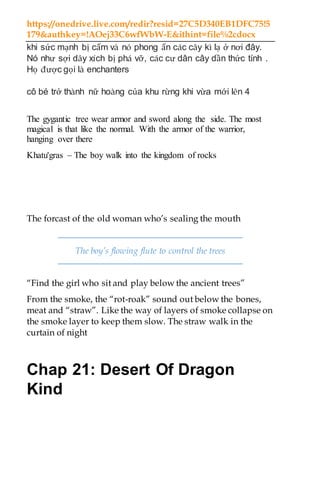 https://onedrive.live.com/redir?resid=27C5D340EB1DFC75!5
179&authkey=!AOej33C6wfWbW-E&ithint=file%2cdocx
khi sức mạnh bị cấm và nó phong ấn các cây kì lạ ở nơi đây.
Nó như sợi dây xích bị phá vỡ, các cư dân cây dần thức tỉnh .
Họ được gọi là enchanters
cô bé trở thành nữ hoàng của khu rừng khi vừa mới lên 4
The gygantic tree wear armor and sword along the side. The most
magical is that like the normal. With the armor of the warrior,
hanging over there
Khatu'gras – The boy walk into the kingdom of rocks
The forcast of the old woman who’s sealing the mouth
The boy’s flowing flute to control the trees
“Find the girl who sit and play below the ancient trees”
From the smoke, the “rot-roak” sound out below the bones,
meat and “straw”. Like the way of layers of smoke collapse on
the smoke layer to keep them slow. The straw walk in the
curtain of night
Chap 21: Desert Of Dragon
Kind
 