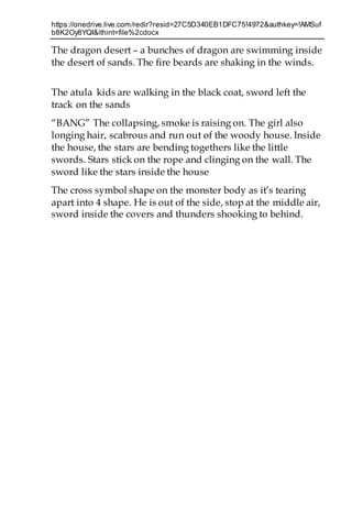 https://onedrive.live.com/redir?resid=27C5D340EB1DFC75!4972&authkey=!AMSuf
b8K2Oy8YQI&ithint=file%2cdocx
The dragon desert – a bunches of dragon are swimming inside
the desert of sands. The fire beards are shaking in the winds.
The atula kids are walking in the black coat, sword left the
track on the sands
“BANG” The collapsing, smoke is raising on. The girl also
longing hair, scabrous and run out of the woody house. Inside
the house, the stars are bending togethers like the little
swords. Stars stick on the rope and clinging on the wall. The
sword like the stars inside the house
The cross symbol shape on the monster body as it’s tearing
apart into 4 shape. He is out of the side, stop at the middle air,
sword inside the covers and thunders shooking to behind.
 