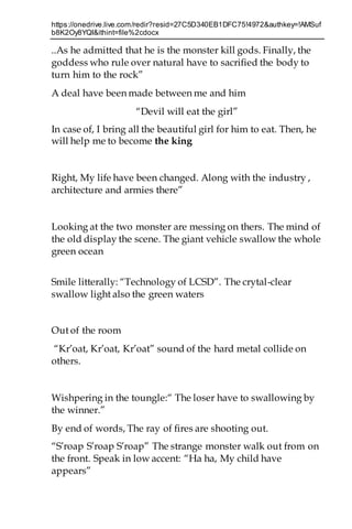 https://onedrive.live.com/redir?resid=27C5D340EB1DFC75!4972&authkey=!AMSuf
b8K2Oy8YQI&ithint=file%2cdocx
..As he admitted that he is the monster kill gods. Finally, the
goddess who rule over natural have to sacrified the body to
turn him to the rock”
A deal have been made between me and him
“Devil will eat the girl”
In case of, I bring all the beautiful girl for him to eat. Then, he
will help me to become the king
Right, My life have been changed. Along with the industry ,
architecture and armies there”
Looking at the two monster are messing on thers. The mind of
the old display the scene. The giant vehicle swallow the whole
green ocean
Smile litterally: “Technology of LCSD”. The crytal-clear
swallow light also the green waters
Out of the room
“Kr’oat, Kr’oat, Kr’oat” sound of the hard metal collide on
others.
Wishpering in the toungle:“ The loser have to swallowing by
the winner.”
By end of words, The ray of fires are shooting out.
“S’roap S’roap S’roap” The strange monster walk out from on
the front. Speak in low accent: “Ha ha, My child have
appears”
 