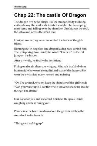 The Freezing
Chap 22: The castle Of Dragon
The dragon two head, shape like the strange, body building,
evil and carry the soul walk inside the night. She is sleeping
none sense and falling over the shoulder. One kidnap the soul,
the saliva run across the small trail
Looking around, wyvern cannot find the track of the girl-
friend.
Running out in hopeless and dragon laying back behind him.
The whispering flow inside the wind: “I’m here” as the cat
jump on the leaves
After a –while, he finally the best friend
Flying on the air, dress are winging. Miranda is a kind of cat
humanoid who wears the traditional coat of the dragon. She
wear the stylist hat, many horned and twisting
“On The ground, wyvern keep the shoulder of the girlfriend:
“Can you wake up!!!. I see the whole universe shape up inside
the eye. I’m afraird”
Our dance of you and me aren’t finished. He speak inside
coughing and tear runing out
Panic cause he have no-ideas about the girl-friend then the
sound not so far from its
“Things are waking up”
 