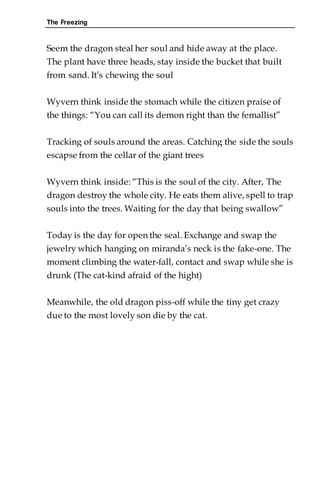 The Freezing
Seem the dragon steal her soul and hide away at the place.
The plant have three heads, stay inside the bucket that built
from sand. It’s chewing the soul
Wyvern think inside the stomach while the citizen praise of
the things: “You can call its demon right than the femallist”
Tracking of souls around the areas. Catching the side the souls
escapse from the cellar of the giant trees
Wyvern think inside: “This is the soul of the city. After, The
dragon destroy the whole city. He eats them alive, spell to trap
souls into the trees. Waiting for the day that being swallow”
Today is the day for open the seal. Exchange and swap the
jewelry which hanging on miranda’s neck is the fake-one. The
moment climbing the water-fall, contact and swap while she is
drunk (The cat-kind afraid of the hight)
Meanwhile, the old dragon piss-off while the tiny get crazy
due to the most lovely son die by the cat.
 