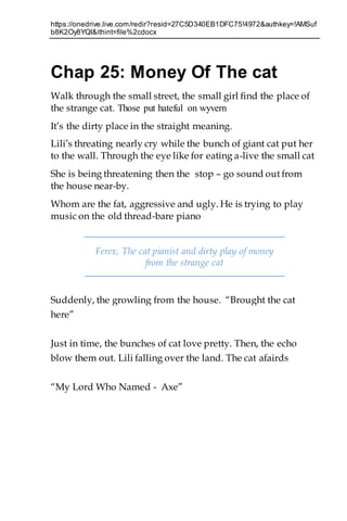 https://onedrive.live.com/redir?resid=27C5D340EB1DFC75!4972&authkey=!AMSuf
b8K2Oy8YQI&ithint=file%2cdocx
Chap 25: Money Of The cat
Walk through the small street, the small girl find the place of
the strange cat. Those put hateful on wyvern
It’s the dirty place in the straight meaning.
Lili’s threating nearly cry while the bunch of giant cat put her
to the wall. Through the eye like for eating a-live the small cat
She is being threatening then the stop – go sound out from
the house near-by.
Whom are the fat, aggressive and ugly. He is trying to play
music on the old thread-bare piano
Ferex, The cat pianist and dirty play of money
from the strange cat
Suddenly, the growling from the house. “Brought the cat
here”
Just in time, the bunches of cat love pretty. Then, the echo
blow them out. Lili falling over the land. The cat afairds
“My Lord Who Named - Axe”
 