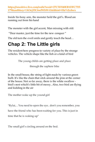 https://onedrive.live.com/redir?resid=27C5D340EB1DFC75!5
179&authkey=!AOej33C6wfWbW-E&ithint=file%2cdocx
Inside his bony arm, the monster hold the girl’s. Blood are
running out from his hand
The monster with the girl accent, Man mixxing with old:
“Dear master, just the time for the new conquer “
The old turn the eveil smile and gently touch the head…
Chap 2: The Little girls
The resident here progress to variety of place by the strange
vehicles. The vehicle shape like the fish or a kind of bird
The young childs are getting place and place
through the saphere bike
In the small house, the string of light made by various green
bulb. It’s like the chain that sitck around the pine at the corner
of the house. Not so far away, there is the white swallow -
bird’s nest which’s little bit of messy.. Also, two bird are flying
and kidding in the air
The mother wake up the yound girl
"Rylai, .. You need to open the eye.. don't you remember, you
have the friend who has been waiting for you. This is just in
time that he is waking up"
The small girl’s circling around on the bed.
 