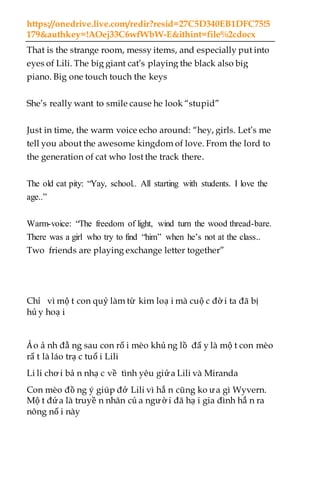 https://onedrive.live.com/redir?resid=27C5D340EB1DFC75!5
179&authkey=!AOej33C6wfWbW-E&ithint=file%2cdocx
That is the strange room, messy items, and especially put into
eyes of Lili. The big giant cat’s playing the black also big
piano. Big one touch touch the keys
She’s really want to smile cause he look “stupid”
Just in time, the warm voice echo around: “hey, girls. Let’s me
tell you about the awesome kingdom of love. From the lord to
the generation of cat who lost the track there.
The old cat pity: “Yay, school.. All starting with students. I love the
age..”
Warm-voice: “The freedom of light, wind turn the wood thread-bare.
There was a girl who try to find “him” when he’s not at the class..
Two friends are playing exchange letter together”
Chỉ vì mộ t con quỷ làm từ kim loạ i mà cuộ c đờ i ta đã bị
hủ y hoạ i
Ảo ả nh đằ ng sau con rố i mèo khủ ng lồ đấ y là mộ t con mèo
rấ t là láo trạ c tuổ i Lili
Li li chơ i bả n nhạ c về tình yêu giửa Lili và Miranda
Con mèo đồ ng ý giúp đở Lili vì hắ n cũng ko ưa gì Wyvern.
Mộ t đứa là truyề n nhân củ a ngườ i đã hạ i gia đình hắ n ra
nông nổ i này
 