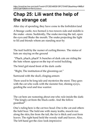 https://onedrive.live.com/redir?resid=27C5D340EB1DFC75!4972&authkey=!AMSuf
b8K2Oy8YQI&ithint=file%2cdocx
Chap 25: Lili want the help of
the strange cat
After day of spending, they have come to the forbidden land
A Strange castle, two horned is two towers side and middle is
the snake –stone. Suddently, The snake moving the tail, open
the eyes and Shake the mouth. The snake projecting the light
to lili and friends whom are standing near-by
The trail built by the numer of curling thrones. The statue of
bats are staying on the ground
“Phạch, phạch, phạch”A bunches of dark cats are riding the
the bats whom appear on the top of weird building
The brief girl stand front of the dark castle
“Right, The institution of the glooming cat.”
Surround with the skull, clinging armors
There used to be long tale and mysterios the most. They goes
with the cat who walk with the monster bat, shining eyeys,
guiding the soul and true warrior.
The cat here are rumoring about one who rule inside the dark:
“The kingly cat from the black castle. And the follow
guardian”
One’s ruling here is the cat two head. One is the cat and others
the bald bear. The bald one with many teaths, muscle run
along the skin, fire from the tail, the fur is thick and coat from
leaves. The right hand hold the woody staff and leaves. Also,
The left hand got the claw look impressive
 