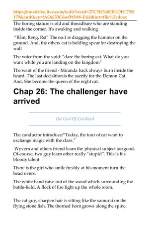 https://onedrive.live.com/redir?resid=27C5D340EB1DFC75!5
179&authkey=!AOej33C6wfWbW-E&ithint=file%2cdocx
The boring stature is old and threadbare who are standing
inside the corner. It’s awaking and walking
“Rầm, Reng, Rẹt” The no.1 is dragging the hammer on the
ground. And, the others cat is holding spear for destroying the
wall
The voice from the void: “dare the boring cat. What do you
want while you are landing on the kingdom”
The want of the friend - Miranda back always burn inside the
heard. The last decisition is the sacrify for the Demon Cat.
And, She become the queen of the night cat.
Chap 26: The challenger have
arrived
The God Of Cat-Kind
The conductor introduce:“Today, the tour of cat want to
exchange magic with the class.”
Wyvern and others friend learn the physical subject too good.
Of-course, two guy learn other really “stupid”. This is his
bloody talent
There is the girl who smile freshly at his moment turn the
head overs.
The white hand raise out of the wood which surrounding the
battle-field. A flock of fire light up the whole room.
The cat guy, sharpen hair is sitting like the samurai on the
flying stone fish. The thorned horn grows along the spine.
 