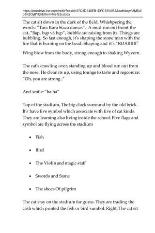 https://onedrive.live.com/redir?resid=27C5D340EB1DFC75!4972&authkey=!AMSuf
b8K2Oy8YQI&ithint=file%2cdocx
The cat sit down in the dark of the field. Whishpering the
words: “Tara Kara Siaza damas”. A mud run out fromt the
cat..”Bụp, bụp và bụp”, bubble are raising from its. Things are
bubbling.. So fast enough, it’s shaping the stone man with the
fire that is burning on the head. Shaping and it’s “ROARRR”
Wing blow from the body, strong enough to shaking Wyvern..
The cat’s crawling over, standing up and blood run out from
the nose. He clean its up, using tounge to taste and regconize:
“Oh, you are strong..”
And smile: “ha ha”
Top of the stadium, The big clock surround by the old brick.
It’s have five symbol which associate with five of cat kinds.
They are learning also living inside the school. Five flags and
symbol are flying across the stadium
 Fish
 Bird
 The Violin and magic staff
 Swords and Stone
 The shoes Of pilgrim
The cat stay on the stadium for guess. They are trading the
cash which printed the fish or bird sumbol. Right, The cat sit
 