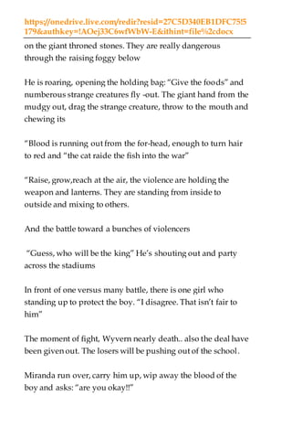 https://onedrive.live.com/redir?resid=27C5D340EB1DFC75!5
179&authkey=!AOej33C6wfWbW-E&ithint=file%2cdocx
on the giant throned stones. They are really dangerous
through the raising foggy below
He is roaring, opening the holding bag: “Give the foods” and
numberous strange creatures fly -out. The giant hand from the
mudgy out, drag the strange creature, throw to the mouth and
chewing its
“Blood is running out from the for-head, enough to turn hair
to red and “the cat raide the fish into the war”
“Raise, grow,reach at the air, the violence are holding the
weapon and lanterns. They are standing from inside to
outside and mixing to others.
And the battle toward a bunches of violencers
“Guess, who will be the king” He’s shouting out and party
across the stadiums
In front of one versus many battle, there is one girl who
standing up to protect the boy. “I disagree. That isn’t fair to
him”
The moment of fight, Wyvern nearly death.. also the deal have
been given out. The losers will be pushing out of the school.
Miranda run over, carry him up, wip away the blood of the
boy and asks: “are you okay!!”
 