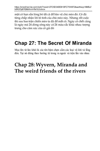 https://onedrive.live.com/redir?resid=27C5D340EB1DFC75!4972&authkey=!AMSuf
b8K2Oy8YQI&ithint=file%2cdocx
một cô bạn sẳn lòng bỏ tất cả để bảo vệ chú mèo đó. Cô đã
từng chấp nhận lời tỏ tình của chú mèo này. Nhưng rốt cuộc
thì sau bao trận chiến mèo ta đã để mất cô. Ngày cô chết cũng
là ngày mà 24 dòng sông này có 24 màu sắc khác nhau tượng
trưng cho cảm xúc của cô gái đó
Chap 27: The Secret Of Miranda
Mọc lên từ làn khói là các tên bặm chợn cầm các loại vũ khí và lồng
đèn. Tụi nó đứng theo hướng từ trong ra ngoài và trộn lẩn vào nhau
Chap 28: Wyvern, Miranda and
The weird friends of the rivers
 