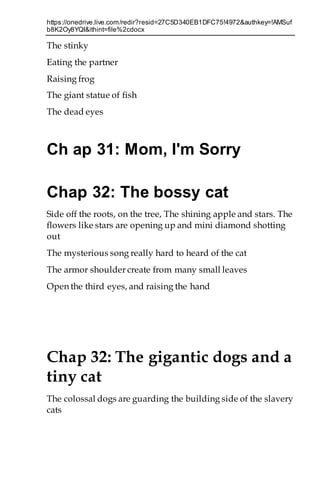 https://onedrive.live.com/redir?resid=27C5D340EB1DFC75!4972&authkey=!AMSuf
b8K2Oy8YQI&ithint=file%2cdocx
The stinky
Eating the partner
Raising frog
The giant statue of fish
The dead eyes
Ch ap 31: Mom, I'm Sorry
Chap 32: The bossy cat
Side off the roots, on the tree, The shining apple and stars. The
flowers like stars are opening up and mini diamond shotting
out
The mysterious song really hard to heard of the cat
The armor shoulder create from many small leaves
Open the third eyes, and raising the hand
Chap 32: The gigantic dogs and a
tiny cat
The colossal dogs are guarding the building side of the slavery
cats
 